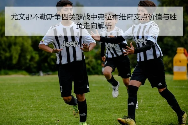 尤文那不勒斯争四关键战中弗拉霍维奇支点价值与胜负走向解析