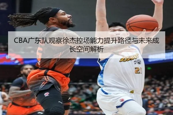 CBA广东队观察徐杰控场能力提升路径与未来成长空间解析