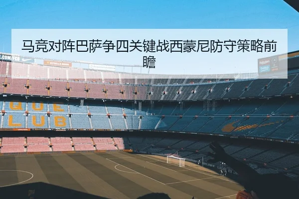 马竞对阵巴萨争四关键战西蒙尼防守策略前瞻
