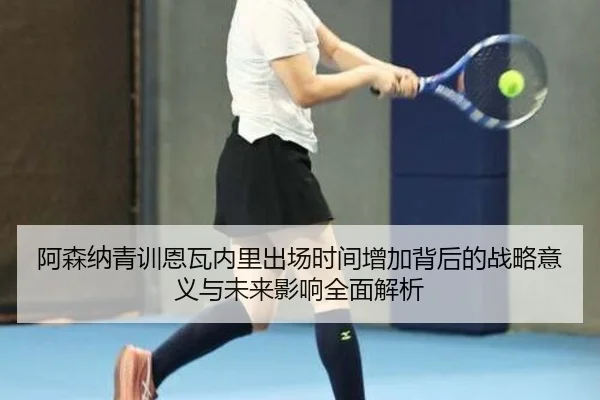 阿森纳青训恩瓦内里出场时间增加背后的战略意义与未来影响全面解析