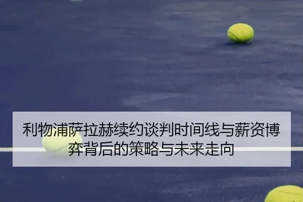 利物浦萨拉赫续约谈判时间线与薪资博弈背后的策略与未来走向（kaiyun）